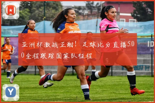 亚洲杯激战正酣！足球比分直播500全程跟踪国家队征程