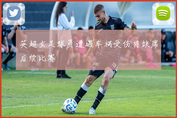 英超女足球员遭遇车祸受伤将缺席后续比赛