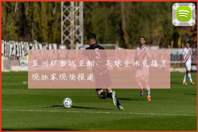 亚洲杯激战正酣，足球全讯直播呈现独家现场报道