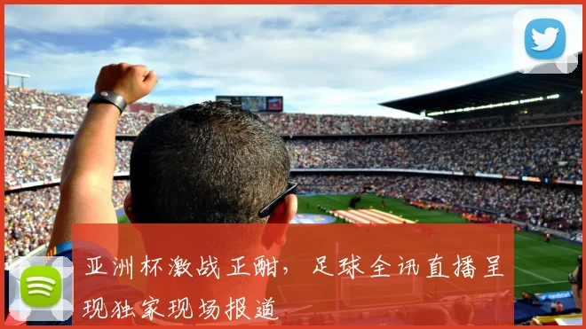 亚洲杯激战正酣，足球全讯直播呈现独家现场报道