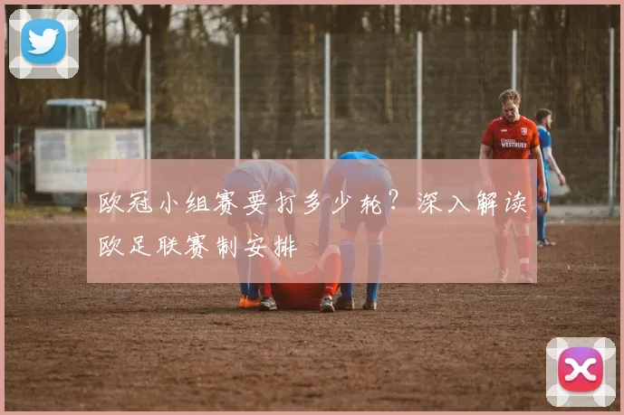 欧冠小组赛要打多少轮？深入解读欧足联赛制安排