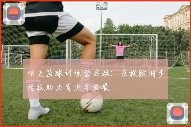 帕克篮球训练营启动：亲授欧洲步绝技助力青少年发展