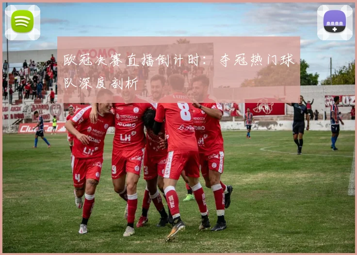 欧冠决赛直播倒计时：夺冠热门球队深度剖析
