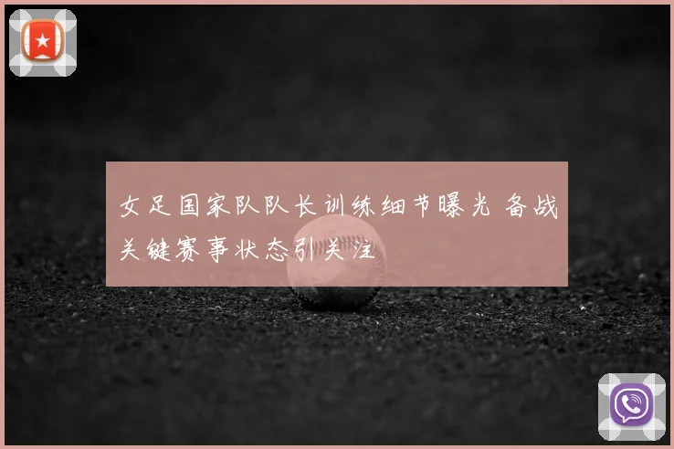 女足国家队队长训练细节曝光 备战关键赛事状态引关注