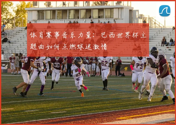 体育赛事音乐力量：巴西世界杯主题曲如何点燃球迷激情