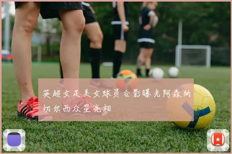 英超女足美女球员合影曝光阿森纳切尔西众星亮相