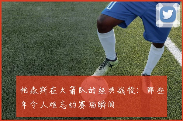 帕森斯在火箭队的经典战役：那些年令人难忘的赛场瞬间