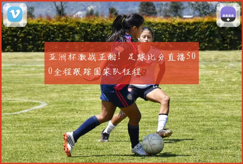 亚洲杯激战正酣！足球比分直播500全程跟踪国家队征程