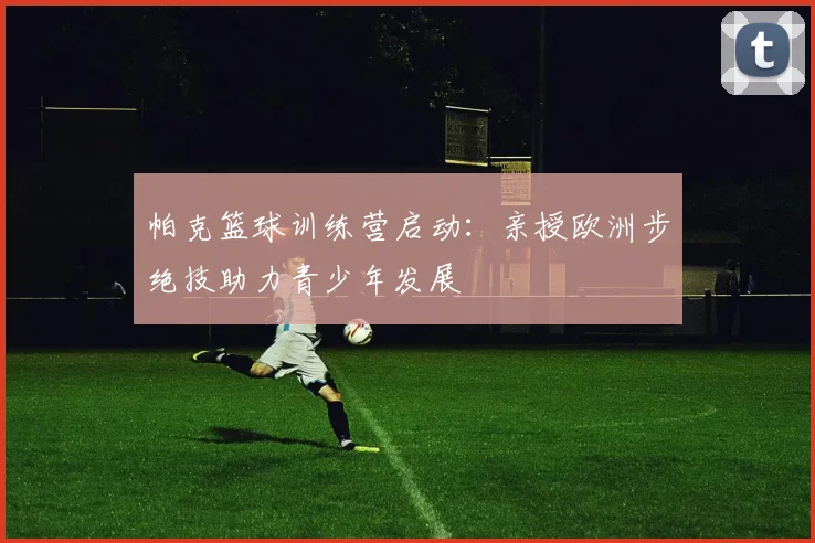 帕克篮球训练营启动：亲授欧洲步绝技助力青少年发展
